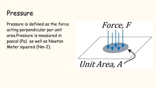 Pressure
Pressure is defined as the force
acting perpendicular per unit
area.Pressure is measured in
pascal (Pa) as well as Newton
Meter squared (Nm-2).
 