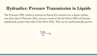 Hydraulics: Pressure Transmission in Liquids
The Pressure (PB), which is exerted on Piston B is exerted over a larger surface
area than that of Pressure (PA), and as a result of this the Force (FB) will become
signiﬁcantly greater than that of the Force (FA). This can be mathematically proven:
 