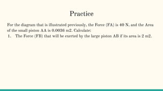 Practice
For the diagram that is illustrated previously, the Force (FA) is 40 N, and the Area
of the small piston AA is 0.0036 m2. Calculate:
1. The Force (FB) that will be exerted by the large piston AB if its area is 2 m2.
 