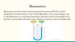 Manometers
Manometers are instruments used to measure the pressure of Fluids, and the
simplest form of these devices is the U-tube Manometer. As its name suggest, the
U-tube Manometer is a uniformly bored glass tube that is bent in the shape of a U,
and this is partly ﬁlled with either water, alcohol, or mercury when it is being used.
 