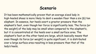 Scenario
It has been mathematically proven that an average sized lady in
high-heeled shoes is more likely to dent a wooden floor than a six (6) ton
elephant. In essence, her heels exert a greater pressure than the
elephant’s feet, even though her force is significantly less. The force (or
the weight) of the lady may be small when compared to the elephant’s,
but it is concentrated at the heels over a small surface area. The
elephant’s feet on the other hand are large, which basically means that
even though its force (or weight) is quite significant, it is distributed
over a large surface area resulting in less pressure than that of the
lady’s heels.
 