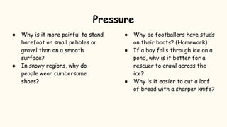 ● Why is it more painful to stand
barefoot on small pebbles or
gravel than on a smooth
surface?
● In snowy regions, why do
people wear cumbersome
shoes?
● Why do footballers have studs
on their boots? (Homework)
● If a boy falls through ice on a
pond, why is it better for a
rescuer to crawl across the
ice?
● Why is it easier to cut a loaf
of bread with a sharper knife?
Pressure
 