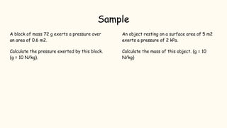 Sample
A block of mass 72 g exerts a pressure over
an area of 0.6 m2.
Calculate the pressure exerted by this block.
(g = 10 N/kg).
An object resting on a surface area of 5 m2
exerts a pressure of 2 kPa.
Calculate the mass of this object. (g = 10
N/kg)
 