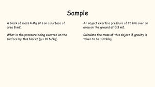 Sample
A block of mass 4 Mg sits on a surface of
area 8 m2.
What is the pressure being exerted on the
surface by this block? (g = 10 N/kg)
An object exerts a pressure of 15 kPa over an
area on the ground of 0.3 m2.
Calculate the mass of this object if gravity is
taken to be 10 N/kg.
 