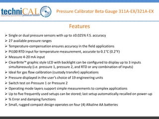 Pressure Calibrator Beta Gauge 311A-EX/321A-EX
 Single or dual pressure sensors with up to ±0.025% F.S. accuracy
 27 available pressure ranges
 Temperature-compensation ensures accuracy in the ﬁeld applications
 Pt100 RTD input for temperature measurement, accurate to 0.1°C (0.2°F)
 Measure 4-20 mA input
 ClearBrite™ graphic style LCD with backlight can be conﬁgured to display up to 3 inputs
simultaneously (i.e. pressure 1, pressure 2, and RTD or any combination of inputs)
 Ideal for gas ﬂow calibration (custody transfer) applications
 Pressure displayed in the user’s choice of 19 engineering units
 Switch test on Pressure 1 or Pressure 2
 Operating mode layers support simple measurements to complex applications
 Up to ﬁve frequently used setups can be stored; last setup automatically recalled on power-up
 % Error and damping functions
 Small, rugged compact design operates on four (4) Alkaline AA batteries
Features
 
