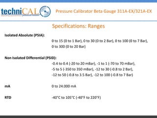 Pressure Calibrator Beta Gauge 311A-EX/321A-EX
Isolated Absolute (PSIA):
0 to 15 (0 to 1 Bar), 0 to 30 (0 to 2 Bar), 0 to 100 (0 to 7 Bar),
0 to 300 (0 to 20 Bar)
Non Isolated Differential (PSID):
-0.4 to 0.4 (-20 to 20 mBar), -1 to 1 (-70 to 70 mBar),
-5 to 5 (-350 to 350 mBar), -12 to 30 (-0.8 to 2 Bar),
-12 to 50 (-0.8 to 3.5 Bar), -12 to 100 (-0.8 to 7 Bar)
mA 0 to 24.000 mA
RTD -40°C to 105°C (-40°F to 220°F)
Specifications: Ranges
 