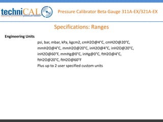 Pressure Calibrator Beta Gauge 311A-EX/321A-EX
Engineering Units
psi, bar, mbar, kPa, kgcm2, cmH2O@4°C, cmH2O@20°C,
mmH2O@4°C, mmH2O@20°C, inH2O@4°C, inH2O@20°C,
inH2O@60°F, mmHg@0°C, inHg@0°C, ftH2O@4°C,
ftH2O@20°C, ftH2O@60°F
Plus up to 2 user specified custom units
Specifications: Ranges
 
