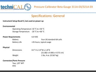 Pressure Calibrator Beta Gauge 311A-EX/321A-EX
Instrument Setup Recall 5; last used on power-up
Environmental
Operating Temperature-10 °C to +50 °C
Storage Temperature -20 °C to +60 °C
Power Requirements 6.0 VDC
Battery Four (4) standard AA cells
Battery Life >35 hours, typical usage
Physical
Dimensions 8.3” H x 3.9”W x 1.8”D
(21.082 x 9.906 x 4.572 cm)
Weight 1 lbs, 4 oz. (0.567 kg)
Connectors/Ports Pressure
Two, 1/8” NPT
RTD
Specifications: General
 
