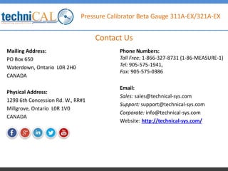 Pressure Calibrator Beta Gauge 311A-EX/321A-EX
Mailing Address:
PO Box 650
Waterdown, Ontario L0R 2H0
CANADA
Physical Address:
1298 6th Concession Rd. W., RR#1
Millgrove, Ontario L0R 1V0
CANADA
Contact Us
Phone Numbers:
Toll Free: 1-866-327-8731 (1-86-MEASURE-1)
Tel: 905-575-1941,
Fax: 905-575-0386
Email:
Sales: sales@technical-sys.com
Support: support@technical-sys.com
Corporate: info@technical-sys.com
Website: http://technical-sys.com/
 