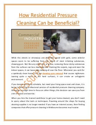 How Residential Pressure
Cleaning Can be Beneficial?

While the streets or driveways are definitely paved with gold, some exterior
spaces seem to be suffering from the attack of most irritating substances,
chewing gum. Not like any other dirt or grime, removing these sticky substances
from the surfaces can be a daunting task. Staining the carpets, rugs and even the
indoor spaces, it can leave ugly staining all over the floor. Whenever you wish for
a spotlessly clean home, it is the chewing gum removal that causes nightmare.
Leaving quite a mess on the hard surfaces, it can create an unhygienic
environment.
If you keep a very busy schedule, but need your living space neat and clean, it is
better to hire the professional services of residential pressure cleaning company.
Giving you enough time to focus on other things, this decision can save you from
a lot of hassle and worries.
When you hire the trained workforce to get your home cleaned, you don’t need
to worry about the tools or techniques. Roaming around the shops for buying
cleaning supplies is no longer needed. If you have an internet access, then finding
companies that offer pressure cleaning in Melbourne becomes much easier.

 