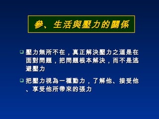 參、生活與壓力的關係 壓力無所不在，真正解決壓力之道是在面對問題，把問題根本解決，而不是逃避壓力 把壓力視為一種動力，了解他、接受他、享受他所帶來的張力 