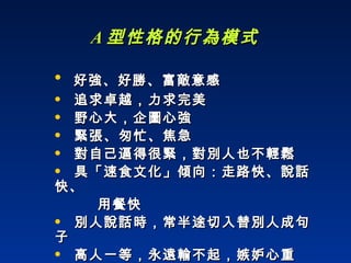 A 型性格的行為模式 好強、好勝、富敵意感  追求卓越，力求完美  野心大，企圖心強  緊張、匆忙、焦急  對自己逼得很緊，對別人也不輕鬆 具「速食文化」傾向：走路快、說話快、 用餐快 別人說話時，常半途切入替別人成句子 高人一等，永遠輸不起，嫉妒心重 