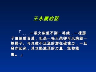 王永慶的話 「… . 一根火柴值不到一毛錢，一棟房子價值數百萬；但是一根火柴卻可以燒毀一棟房子。可見微不足道的潛在破壞力，一旦發作起來，其攻堅滅頂的力量，無物能禦 。」 
