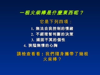一根火柴棒是什麼東西呢？ 請檢查看看 :  我們隨身攜帶了幾根 火柴棒？ 它是下列四項： 1.  無法自我控制的情緒 2.  不經理智判斷的決策 3.  頑固不冥的個性 4.  狹隘無情的心胸   