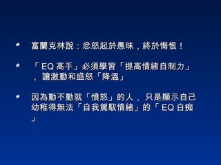 富蘭克林說：忿怒起於愚昧，終於悔恨！   「 EQ 高手」必須學習「提高情緒自制力」， 讓激動和盛怒「降溫」 因為動不動就「憤怒」的人， 只是顯示自己幼稚得無法「自我駕馭情緒」的「 EQ 白痴」  * * * 