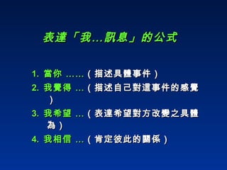 表達「我…訊息」的公式 1.   當你 …… （描述具體事件） 2.   我覺得 … （描述自己對這事件的感覺） 3.  我希望 … （表達希望對方改變之具體為） 4.  我相信 … （肯定彼此的關係） 