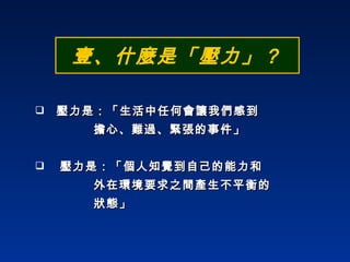 壹、什麼是「壓力」？ 壓力是：「生活中任何會讓我們感到 擔心、難過、緊張的事件」 壓力是：「個人知覺到自己的能力和  外在環境要求之間產生不平衡的  狀態」 