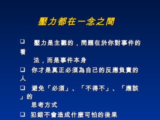 壓力都在一念之間 壓力是主觀的，問題在於你對事件的看   法，而是事件本身 你才是真正必須為自己的反應負責的人 避免「必須」、「不得不」、「應該」的    思考方式  犯錯不會造成什麼可怕的後果 別人也有犯錯的權利，我不會因此生氣  