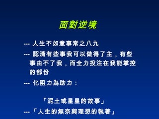 面對逆境 ---   人生不如意事常之八九 ---  認清有些事我可以做得了主，有些事由不了我，而全力投注在我能掌控的部份 ---  化阻力為助力：    「泥土或星星的故事」 --- 「人生的無奈與理想的執著」 