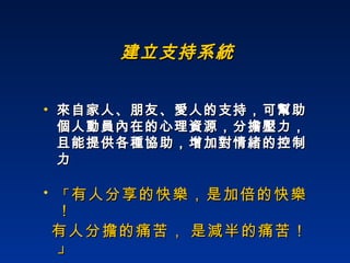 建立支持系統 來自家人、朋友、愛人的支持，可幫助個人動員內在的心理資源，分擔壓力，且能提供各種協助，增加對情緒的控制力 「 有人分享的快樂，是加倍的快樂！ 有人分擔的痛苦， 是減半的痛苦！ 」 