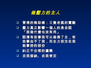 做壓力的主人 習得的無助感：三隻老鼠的實驗 壓力真正影響一個人的是自認「我做什麼也沒有用」 認清有些事我可以做得了主，有些事由不了我，而全力投注在我能掌控的部份 糾正不合理的邏輯 自我接納、自我肯定 