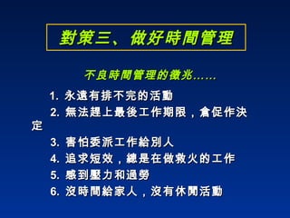 對策三、做好時間管理 不良時間管理的徵兆…… 1.  永遠有排不完的活動 2.  無法趕上最後工作期限，倉促作決定 3.  害怕委派工作給別人 4.  追求短效，總是在做救火的工作 5.  感到壓力和過勞 6.  沒時間給家人，沒有休閒活動 