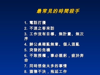 最常見的時間殺手 1.  電話打擾 2.  不速之客來訪 3.  工作沒有目標、無計畫、無次序 4.  辦公桌雜亂無章、個人混亂 5.  突發的危機 6.  不敢授權，事必親躬，疲於奔命 7.  同時想做太多的事情 8.  猶豫不決，拖延工作 