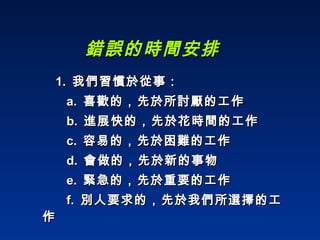 錯誤的時間安排 1.  我們習慣於從事： a.  喜歡的，先於所討厭的工作 b.  進展快的，先於花時間的工作 c.  容易的，先於困難的工作 d.  會做的，先於新的事物 e.  緊急的，先於重要的工作 f.  別人要求的，先於我們所選擇的工作 