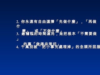 3.   最糟糕的時間運用，是把根本「不需要做」    的事「做得非常好」 4.  千萬別被「把小事先處理掉」的念頭所屈服 2.  你永遠有自由選擇「先做什麼」，「再做什   麼」，或「不做什麼」 