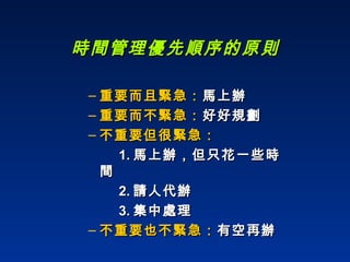 重要而且緊急： 馬上辦  重要而不緊急： 好好規劃  不重要但很緊急： 1. 馬上辦，但只花一些時間 2. 請人代辦 3. 集中處理  不重要也不緊急： 有空再辦  時間管理優先順序的原則 