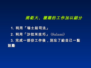 將鉅大、複雜的工作加以細分 1.  利用「瑞士起司法」 2.  利用「沙拉米技巧」 (Salami) 3.  完成一部份工作後，別忘了給自己一點鼓勵 