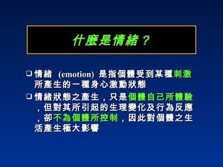 什麼是情緒？ 情緒  (emotion)   是指個體受到某種 刺激 所產生的一種身心激動狀態 情緒狀態之產生，只是 個體自己所體驗 ，但對其所引起的生理變化及行為反應，卻 不為個體所控制 ，因此對個體之生活產生極大影響 