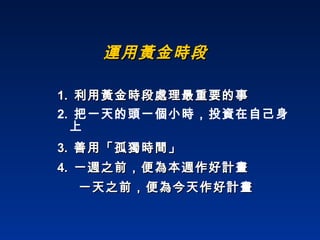 運用黃金時段 1.  利用黃金時段處理最重要的事 2.  把一天的頭一個小時，投資在自己身上 3.  善用「孤獨時間」 4.  一週之前，便為本週作好計畫 一天之前，便為今天作好計畫 