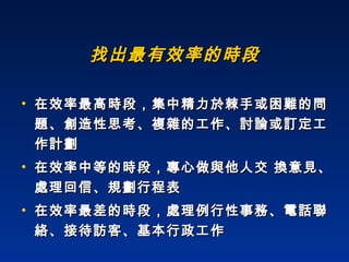 找出最有效率的時段 在效率最高時段，集中精力於棘手或困難的問題、創造性思考、複雜的工作、討論或訂定工作計劃 在效率中等的時段，專心做與他人交 換意見、處理回信、規劃行程表  在效率最差的時段，處理例行性事務、電話聯絡、接待訪客、基本行政工作 