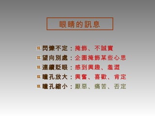 眼睛的訊息 閃爍不定： 掩飾、不誠實 望向別處： 企圖掩飾某些心思 連續貶眼： 感到興趣、羞澀 瞳孔放大： 興奮、喜歡、肯定 瞳孔縮小： 厭惡、痛苦、否定 