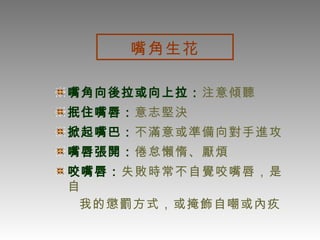 嘴角生花 嘴角向後拉或向上拉： 注意傾聽 抿住嘴唇： 意志堅決 掀起嘴巴： 不滿意或準備向對手進攻 嘴唇張開： 倦怠懶惰、厭煩 咬嘴唇： 失敗時常不自覺咬嘴唇，是自 我的懲罰方式，或掩飾自嘲或內疚  