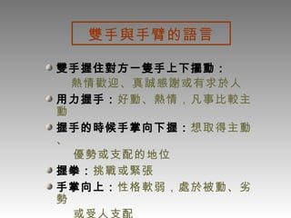 雙手與手臂的語言 雙手握住對方一隻手上下擺動： 熱情歡迎、真誠感謝或有求於人 用力握手： 好動、熱情，凡事比較主動 握手的時候手掌向下握： 想取得主動、 優勢或支配的地位 握拳： 挑戰或緊張 手掌向上： 性格軟弱，處於被動、劣勢 或受人支配 兩手手指並攏放置胸前： 充滿自信   