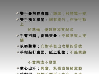 雙手疊放在腹部： 謙虛，矜持或不安 雙手橫叉腰間： 胸有成竹，作好行動上 的準備，優越感和支配欲 手臂抱胸，兩腿交疊： 不願意與人接觸 以拳擊掌： 向對手發出攻擊的信號 手指敲打桌面、紙上亂塗： 不感興趣， 不贊同或不耐煩 掌心出汗： 興奮、緊張或情緒激動 咬指甲： 與對手關係不肯定、生疏，有 時是內心膽怯的流露 