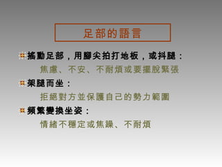 足部的語言 搖動足部，用腳尖拍打地板，或抖腿： 焦慮、不安、不耐煩或要擺脫緊張 架腿而坐： 拒絕對方並保護自己的勢力範圍 頻繁變換坐姿： 情緒不穩定或焦躁、不耐煩 