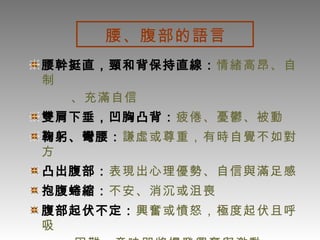 腰、腹部的語言   腰幹挺直，頸和背保持直線： 情緒高昂、自制 、充滿自信 雙肩下垂，凹胸凸背： 疲倦、憂鬱、被動 鞠躬、彎腰： 謙虛或尊重，有時自覺不如對方 凸出腹部： 表現出心理優勢、自信與滿足感 抱腹蜷縮： 不安、消沉或沮喪 腹部起伏不定： 興奮或憤怒，極度起伏且呼吸 困難，意味即將爆發興奮與激動 輕拍腹部 : 表示風度、氣量，獲勝的得意心情 