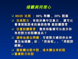 傾聽與同理心 80/20  法則  ： 80%  聆聽， 20%  說服 注視對方 ： 有助於集中注意力， 還可以看清楚說話者的臉部表情 跟肢體語言 注重肢體語言 ： 微笑和點頭可以表示你有把對方的話聽進去？ 適時地提出問題 ： 可使對方感到你全神貫注地傾聽，如：「然後呢」、「再說詳細點」 要能聽出話中話，或未講出來的話 重複對方的話 