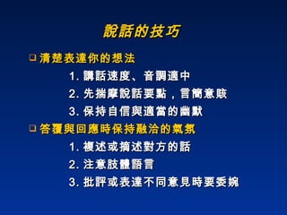 說話的技巧 清楚表達你的想法 1. 講話速度、音調適中 2. 先揣摩說話要點，言簡意賅 3. 保持自信與適當的幽默 答覆與回應時保持融洽的氣氛 1. 複述或摘述對方的話 2. 注意肢體語言 3. 批評或表達不同意見時要委婉 