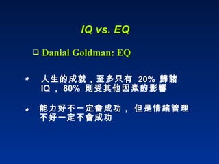 IQ vs. EQ Danial Goldman: EQ 人生的成就，至多只有  20%  歸諸  IQ ， 80%  則受其他因素的影響  能力好不一定會成功， 但是情緒管理不好一定不會成功 * * 