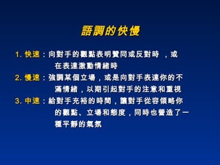 語調的快慢 1. 快速 ：向對手的觀點表明贊同或反對時 ，或  在表達激動情緒時  2. 慢速 ：強調某個立場，或是向對手表達你的不 滿情緒，以期引起對手的注意和重視 3. 中速 ：給對手充裕的時間，讓對手從容領略你 的觀點、立場和態度，同時也營造了一 種平靜的氣氛  