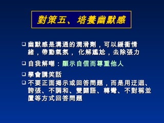 學會講笑話 自我解嘲： 顯示自信而尊重他人 不要正面揭示或回答問題，而是用迂迴、誇張、不調和、雙關語、轉彎、不對稱並置等方式回答問題 幽默感是溝通的潤滑劑，可以緩衝情緒，帶動氣氛， 化解尷尬，去除張力 對策五、培養幽默感 