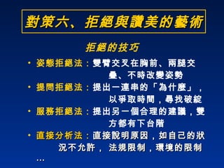 姿態拒絕法： 雙臂交叉在胸前、兩腿交  疊、不時改變姿勢 提問拒絕法： 提出一連串的「為什麼」， 以爭取時間，尋找破綻 服務拒絕法： 提出另一個合理的建議，雙 方都有下台階 直接分析法： 直接說明原因，如自己的狀 況不允許， 法規限制，環境的限制 … 對策六、拒絕與讚美的藝術 拒絕的技巧 