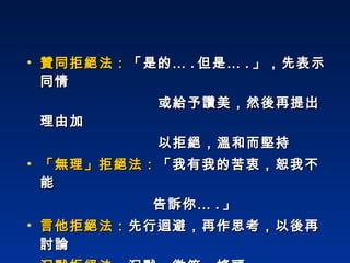 贊同拒絕法： 「是的… . 但是… . 」，先表示同情 或給予讚美，然後再提出理由加  以拒絕，溫和而堅持 「無理」拒絕法： 「我有我的苦衷，恕我不能  告訴你… . 」 言他拒絕法： 先行迴避，再作思考，以後再討論 沉默拒絕法： 沉默、微笑、搖頭 用一群人來拒絕  :   如委員會決定的，無法答應 