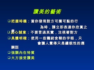 讚美的藝術 真心誠意 ：不要言過其實，注視著對方 具體明確 ：使用一些籠統含糊的字眼，只  會讓人覺得只是禮貌性的應酬話 強調內在特質 大方接受讚美 把握時機 ：當你發現對方可圈可點的行  為時，請立即表達你欣賞之意 