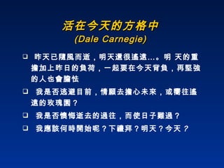 活在今天的方格中 (Dale Carnegie) 昨天已隨風而逝，明天還很遙遠…。明 天的重擔加上昨日的負荷，一起要在今天背負，再堅強的人也會膽怯 我是否逃避目前，情願去擔心未來，或嚮往遙遠的玫瑰園？ 我是否懊悔逝去的過往，而使日子難過？ 我應該何時開始呢？下禮拜？明天？今天 ？ 