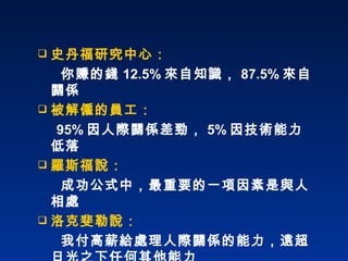 史丹福研究中心：    你賺的錢 12.5% 來自知識， 87.5% 來自關係 被解僱的員工： 95% 因人際關係差勁， 5% 因技術能力低落 羅斯福說： 成功公式中，最重要的一項因素是與人相處 洛克斐勒說： 我付高薪給處理人際關係的能力，遠超日光之下任何其他能力 